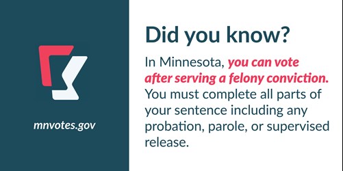Did you know? In Minnesota, you can vote after serving a felony conviction. You must complete all parts of your sentence including any probation, parole, or supervised release. mnvotes.gov